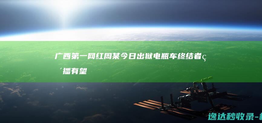 广西第一网红周某今日出狱电瓶车终结者直播有望